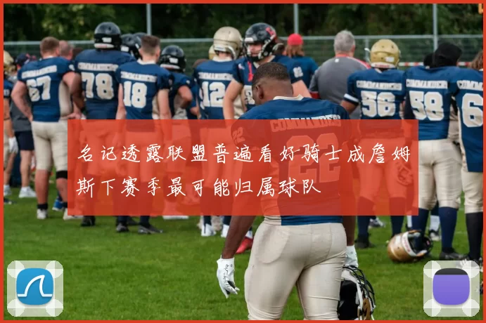 名记透露联盟普遍看好骑士成詹姆斯下赛季最可能归属球队