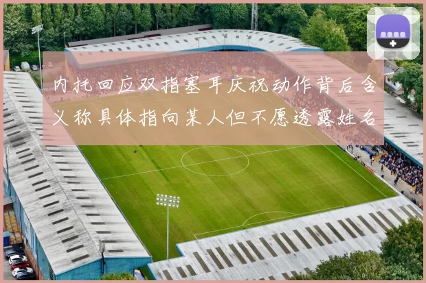 内托回应双指塞耳庆祝动作背后含义称具体指向某人但不愿透露姓名