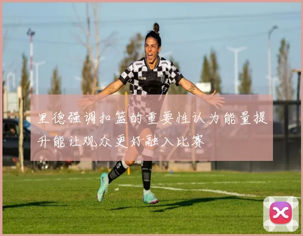 里德强调扣篮的重要性认为能量提升能让观众更好融入比赛