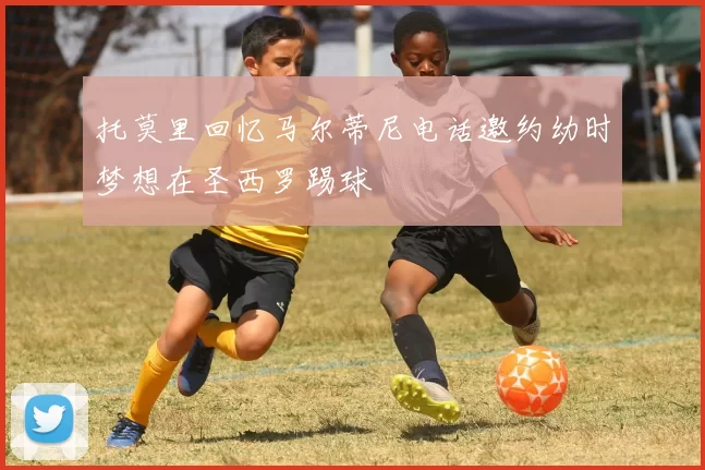 托莫里回忆马尔蒂尼电话邀约幼时梦想在圣西罗踢球