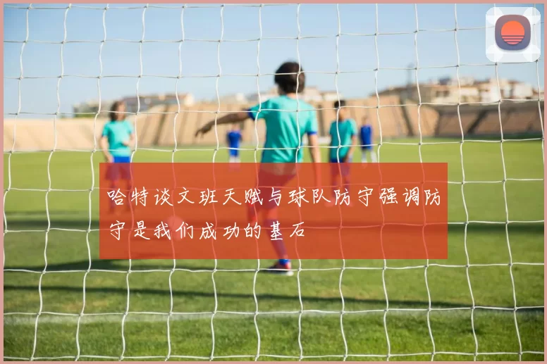 哈特谈文班天赋与球队防守强调防守是我们成功的基石