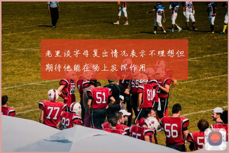老里谈字母复出情况表示不理想但期待他能在场上发挥作用