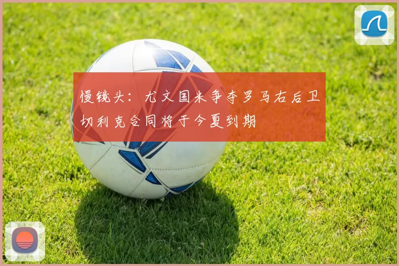 慢镜头：尤文国米争夺罗马右后卫切利克合同将于今夏到期